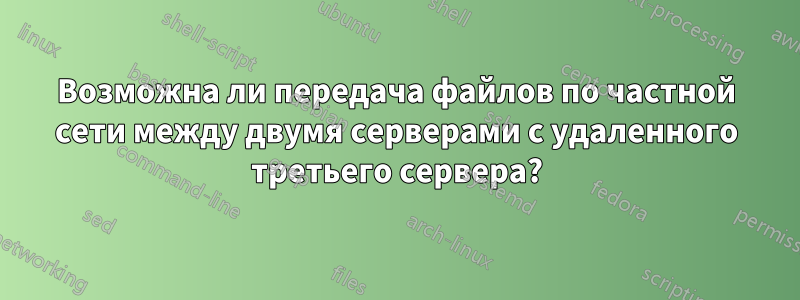 Возможна ли передача файлов по частной сети между двумя серверами с удаленного третьего сервера?