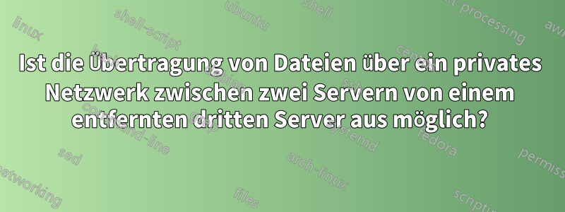 Ist die Übertragung von Dateien über ein privates Netzwerk zwischen zwei Servern von einem entfernten dritten Server aus möglich?