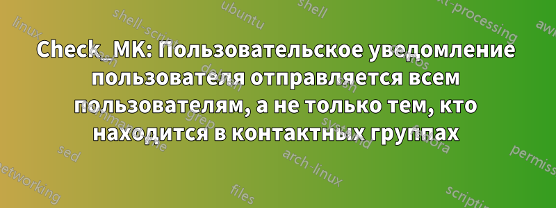 Check_MK: Пользовательское уведомление пользователя отправляется всем пользователям, а не только тем, кто находится в контактных группах