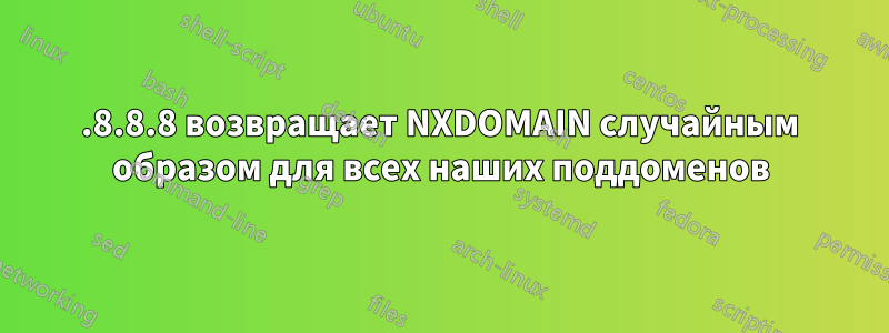 8.8.8.8 возвращает NXDOMAIN случайным образом для всех наших поддоменов