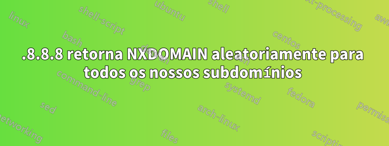 8.8.8.8 retorna NXDOMAIN aleatoriamente para todos os nossos subdomínios