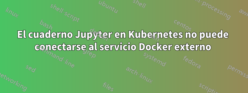 El cuaderno Jupyter en Kubernetes no puede conectarse al servicio Docker externo