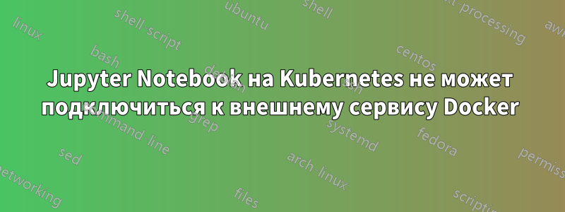 Jupyter Notebook на Kubernetes не может подключиться к внешнему сервису Docker