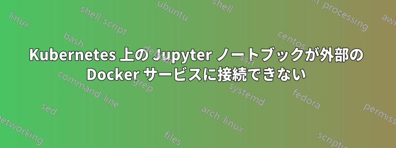 Kubernetes 上の Jupyter ノートブックが外部の Docker サービスに接続できない