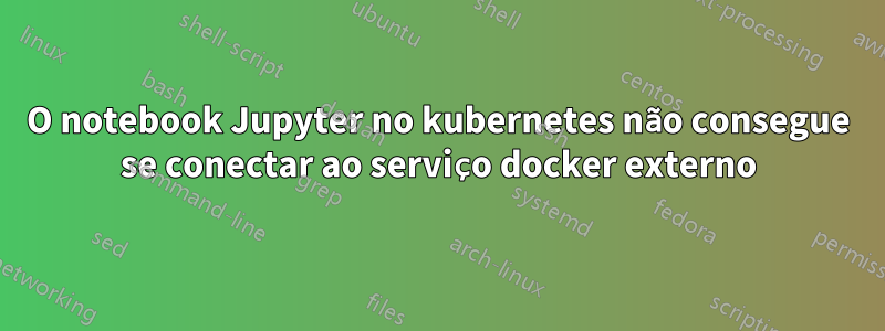 O notebook Jupyter no kubernetes não consegue se conectar ao serviço docker externo