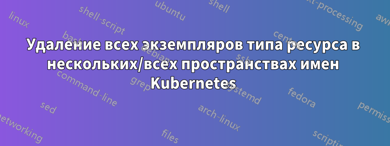 Удаление всех экземпляров типа ресурса в нескольких/всех пространствах имен Kubernetes