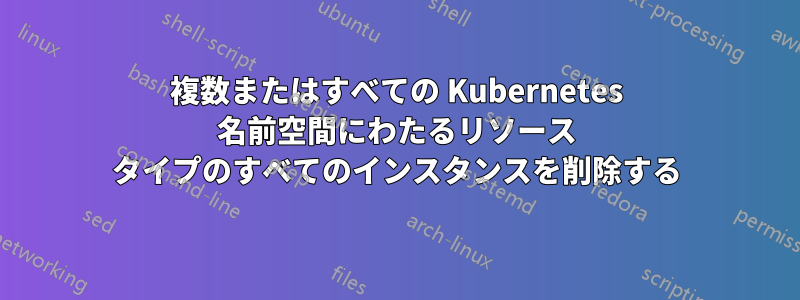 複数またはすべての Kubernetes 名前空間にわたるリソース タイプのすべてのインスタンスを削除する