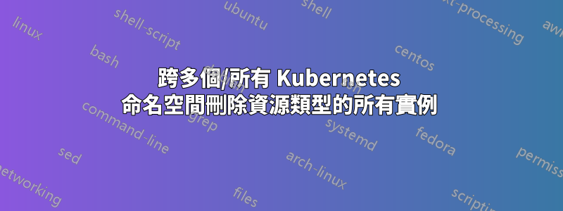 跨多個/所有 Kubernetes 命名空間刪除資源類型的所有實例