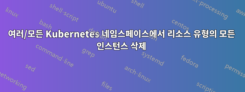 여러/모든 Kubernetes 네임스페이스에서 리소스 유형의 모든 인스턴스 삭제