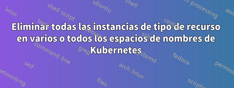 Eliminar todas las instancias de tipo de recurso en varios o todos los espacios de nombres de Kubernetes