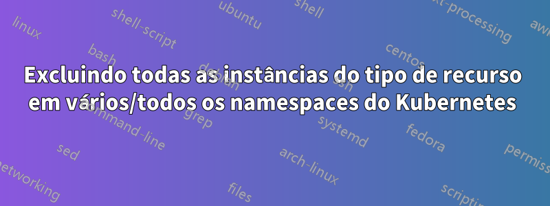 Excluindo todas as instâncias do tipo de recurso em vários/todos os namespaces do Kubernetes