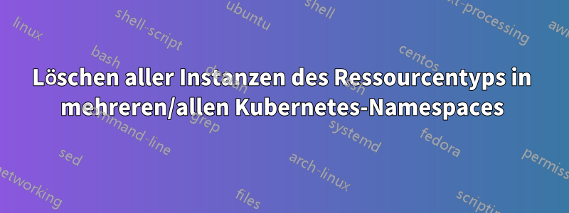 Löschen aller Instanzen des Ressourcentyps in mehreren/allen Kubernetes-Namespaces