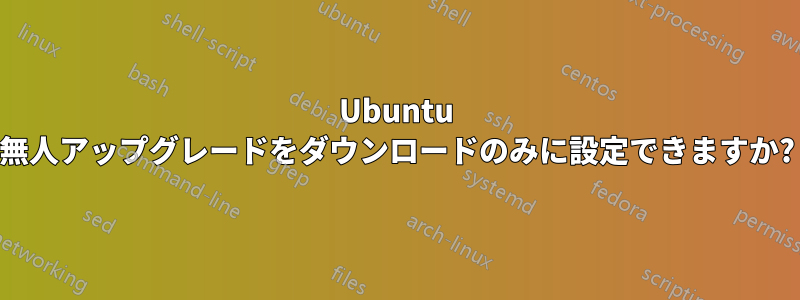 Ubuntu 無人アップグレードをダウンロードのみに設定できますか?