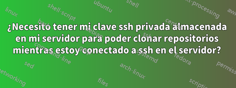 ¿Necesito tener mi clave ssh privada almacenada en mi servidor para poder clonar repositorios mientras estoy conectado a ssh en el servidor?