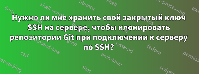 Нужно ли мне хранить свой закрытый ключ SSH на сервере, чтобы клонировать репозитории Git при подключении к серверу по SSH?