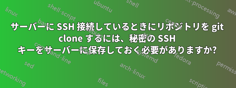 サーバーに SSH 接続しているときにリポジトリを git clone するには、秘密の SSH キーをサーバーに保存しておく必要がありますか?