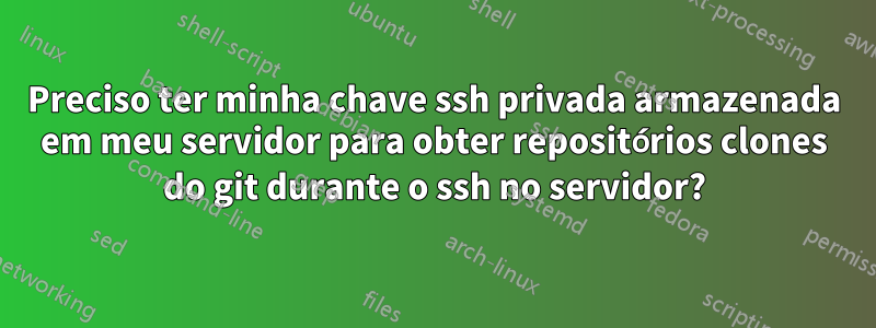 Preciso ter minha chave ssh privada armazenada em meu servidor para obter repositórios clones do git durante o ssh no servidor?