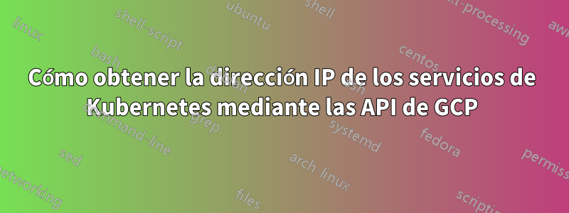 Cómo obtener la dirección IP de los servicios de Kubernetes mediante las API de GCP