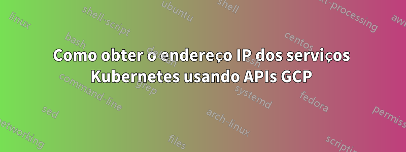 Como obter o endereço IP dos serviços Kubernetes usando APIs GCP