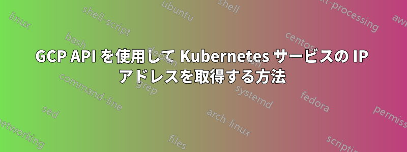 GCP API を使用して Kubernetes サービスの IP アドレスを取得する方法