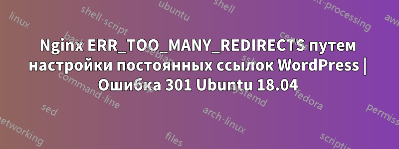 Nginx ERR_TOO_MANY_REDIRECTS путем настройки постоянных ссылок WordPress | Ошибка 301 Ubuntu 18.04