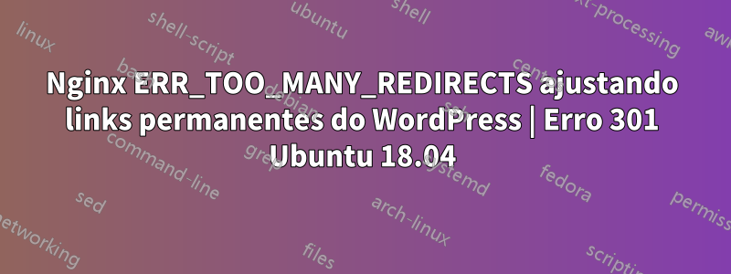 Nginx ERR_TOO_MANY_REDIRECTS ajustando links permanentes do WordPress | Erro 301 Ubuntu 18.04