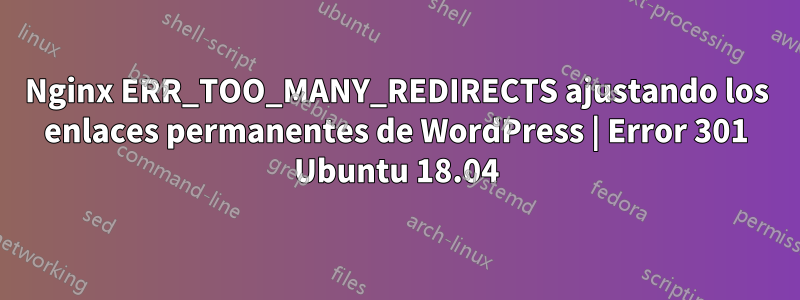 Nginx ERR_TOO_MANY_REDIRECTS ajustando los enlaces permanentes de WordPress | Error 301 Ubuntu 18.04