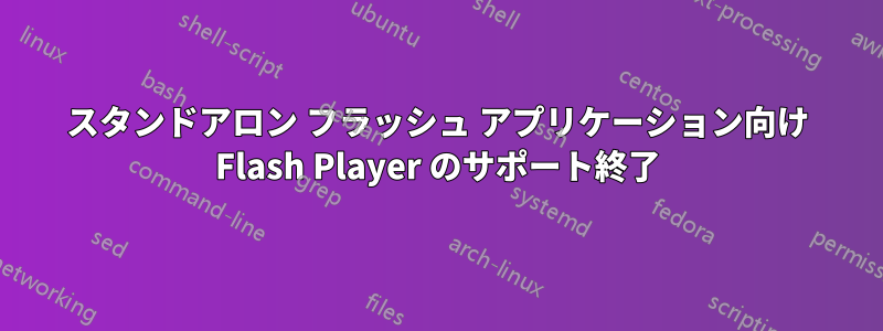 スタンドアロン フラッシュ アプリケーション向け Flash Player のサポート終了