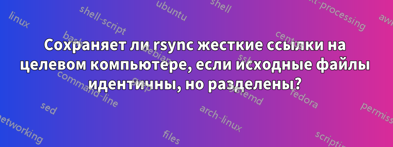 Сохраняет ли rsync жесткие ссылки на целевом компьютере, если исходные файлы идентичны, но разделены?