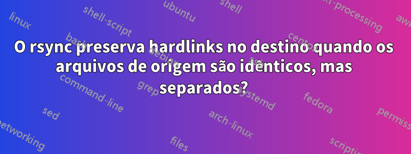 O rsync preserva hardlinks no destino quando os arquivos de origem são idênticos, mas separados?