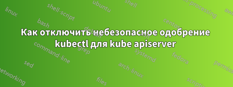 Как отключить небезопасное одобрение kubectl для kube apiserver