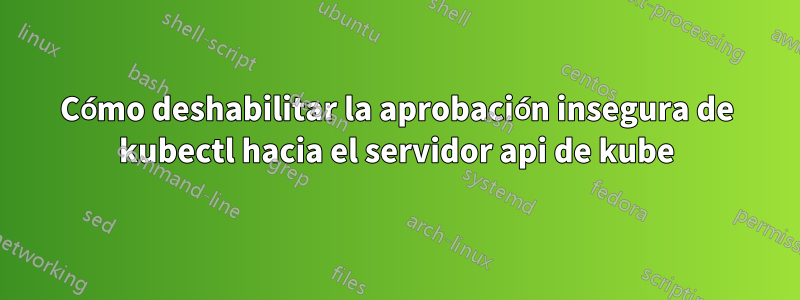 Cómo deshabilitar la aprobación insegura de kubectl hacia el servidor api de kube