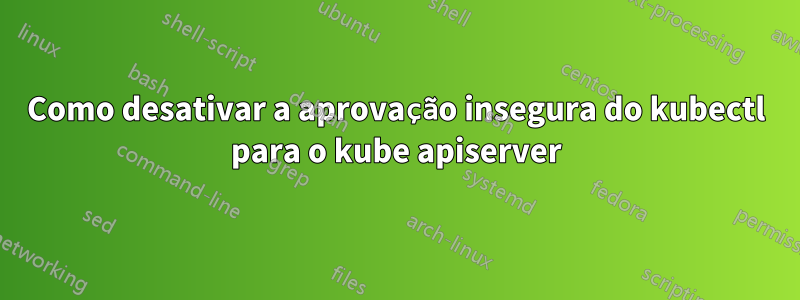 Como desativar a aprovação insegura do kubectl para o kube apiserver