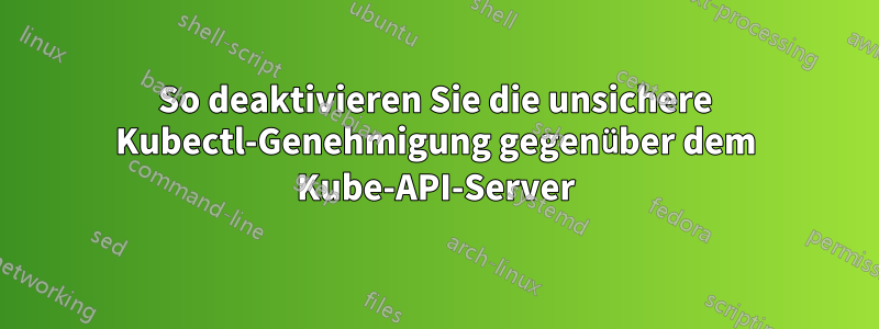 So deaktivieren Sie die unsichere Kubectl-Genehmigung gegenüber dem Kube-API-Server