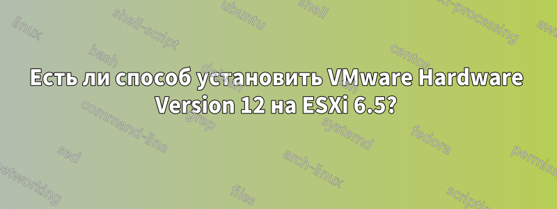 Есть ли способ установить VMware Hardware Version 12 на ESXi 6.5?