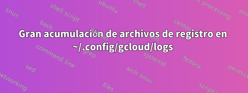 Gran acumulación de archivos de registro en ~/.config/gcloud/logs