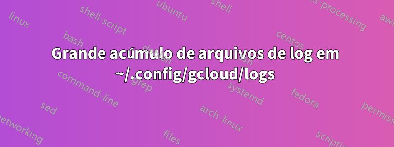 Grande acúmulo de arquivos de log em ~/.config/gcloud/logs