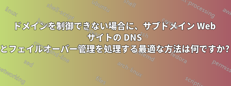 ドメインを制御できない場合に、サブドメイン Web サイトの DNS とフェイルオーバー管理を処理する最適な方法は何ですか?