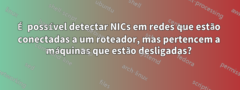 É possível detectar NICs em redes que estão conectadas a um roteador, mas pertencem a máquinas que estão desligadas?