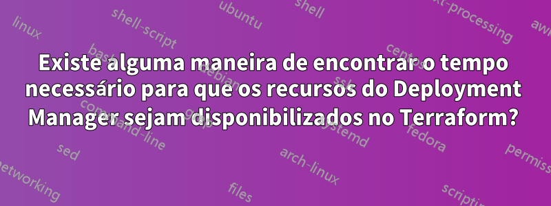 Existe alguma maneira de encontrar o tempo necessário para que os recursos do Deployment Manager sejam disponibilizados no Terraform?