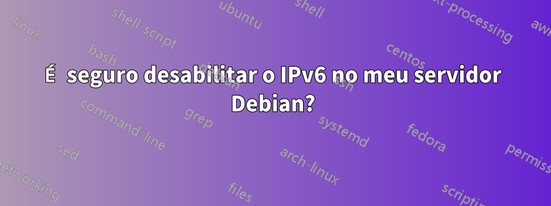 É seguro desabilitar o IPv6 no meu servidor Debian?