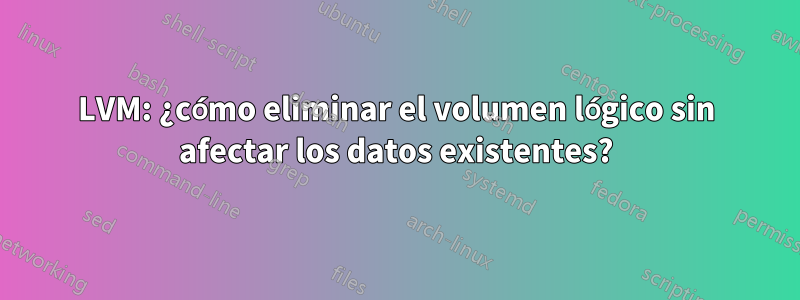 LVM: ¿cómo eliminar el volumen lógico sin afectar los datos existentes?