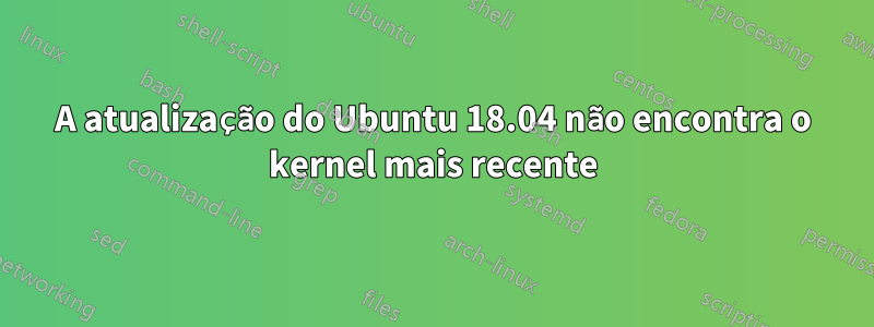 A atualização do Ubuntu 18.04 não encontra o kernel mais recente