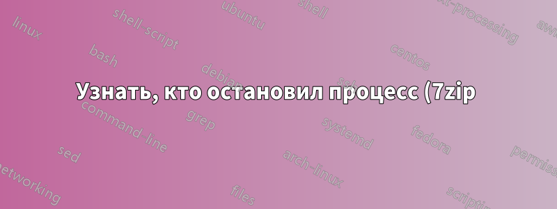 Узнать, кто остановил процесс (7zip)