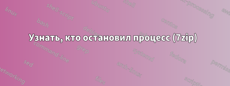 Узнать, кто остановил процесс (7zip) 