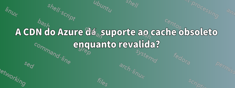 A CDN do Azure dá suporte ao cache obsoleto enquanto revalida?