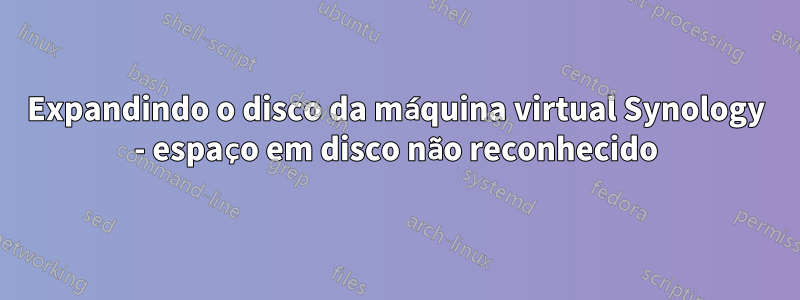 Expandindo o disco da máquina virtual Synology - espaço em disco não reconhecido