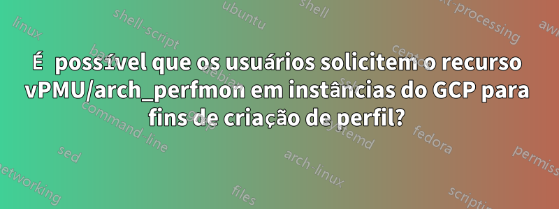 É possível que os usuários solicitem o recurso vPMU/arch_perfmon em instâncias do GCP para fins de criação de perfil?