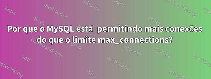 Por que o MySQL está permitindo mais conexões do que o limite max_connections?