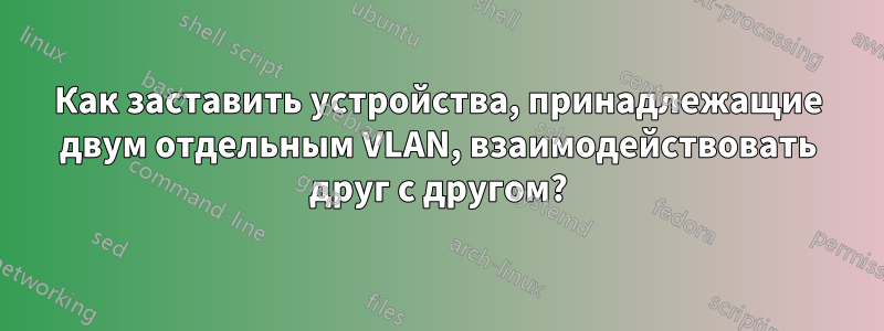 Как заставить устройства, принадлежащие двум отдельным VLAN, взаимодействовать друг с другом?